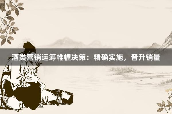 酒类营销运筹帷幄决策：精确实施，晋升销量